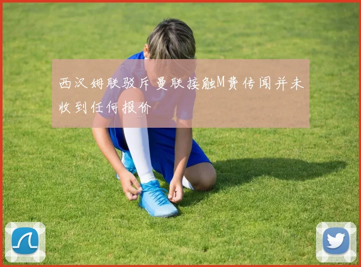 西汉姆联驳斥曼联接触M费传闻并未收到任何报价