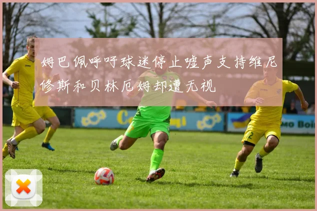 姆巴佩呼吁球迷停止嘘声支持维尼修斯和贝林厄姆却遭无视