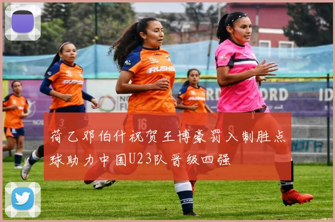 荷乙邓伯什祝贺王博豪罚入制胜点球助力中国U23队晋级四强