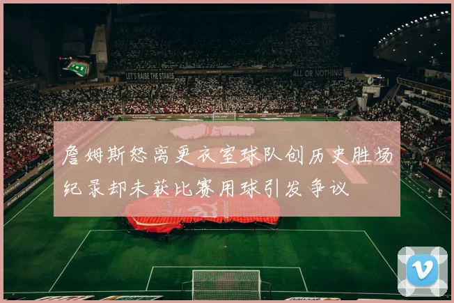 詹姆斯怒离更衣室球队创历史胜场纪录却未获比赛用球引发争议