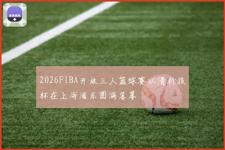 2026FIBA开放三人篮球赛以清科技杯在上海浦东圆满落幕