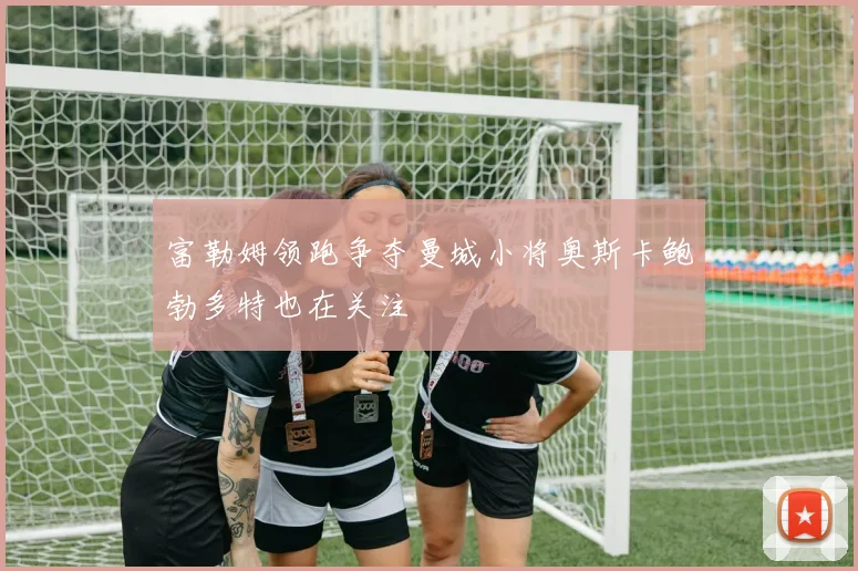 富勒姆领跑争夺曼城小将奥斯卡鲍勃多特也在关注